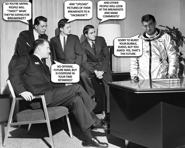 Early 1960s businessmen talking to man in astronaut suit: "So you're saying people will 'tweet' what they're eating for breakfast?" "And 'upload' pictures of their breakfasts to a 'Facebook'?" "And other people will look at the breakfasts and make comments?" "No offense, future man, but is everyone in your time retarded?" "Sorry to burst your bubble, dudes, but you asked. Yes, that's the future."