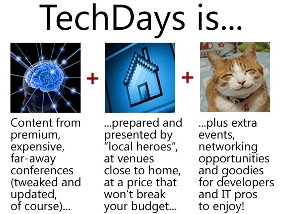 TechDays is... content from premium, far-away conferences (tweaked and updated, of course), prepared and presented by "local heroes", at venues close to home, at a price that won't break your budget, plus extra events, networking opportunities and goodies for developers and IT pros to enjoy!