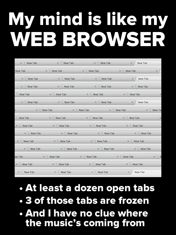 Poster: My mind is like my web browser. At least a dozen open tabs, 3 of thos etabs are frozen, and I have no clue where the music’s coming from.