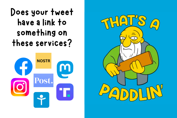 Two-panel graphic. Panel 1 has the text “Does your tweet have a link to something on these services?” followed by the icons for Facebook, Instagram, Mastodon, Nostr, Post, Tribel, and Truth Social. Panel 2 has the text “That’s a paddlin’”, featuring Jasper from “The Simpsons”, glowering and holding a paddle.