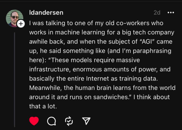 Buzz Andersen’s (@ldandersen) post on Threads: “I was talking to one of my old co-workers who works in machine learning for a big tech company awhile back, and when the subject of “AGI” came up, he said something like (and I’m paraphrasing here): “These models require massive infrastructure, enormous amounts of power, and basically the entire Internet as training data. Meanwhile, the human brain learns from the world around it and runs on sandwiches.” I think about that a lot.”