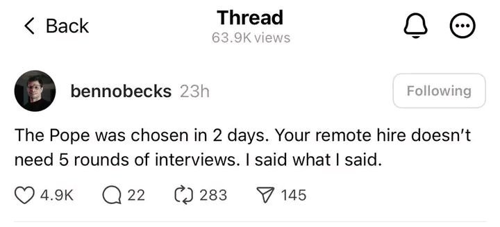 Threads post by Benedikt Becker (@bennobecks): “The Pope was chosen in 2 days. Your remote hire doesn’t need 5 rounds of interviews. I said what I said.”