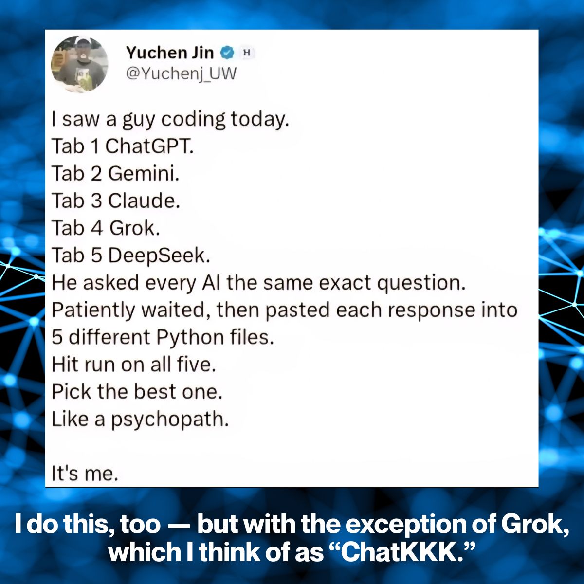 Screen capture: A tweet by Yuchen Jin (@Yuchenj_UW), which reads “I saw a guy coding today. Tab 1 ChatGPT. Tab 2 Gemini. Tab 3 Claude. Tab 4 Grok. Tab 5 DeepSeek. He asked every AI the same exact question. Patiently waited, then pasted each response into 5 different Python files. Hit run on all five. Pick the best one. Like a psychopath. It's me.” My additional caption below reads “I do this, too — but with the excpetion of Grok, which I think of as ‘ChatKKK.’”
